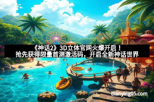 《神话2》3D立体官网火爆开启！抢先获得限量首测激活码，开启全新神话世界